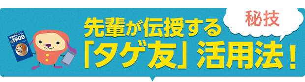 先輩が伝授する「タゲ友」活用法！